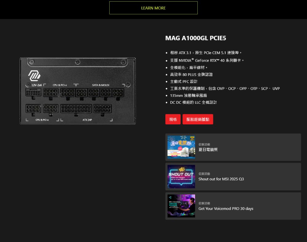 12VCPU  CPU &amp; -JLATK 24PSATA  MOLEXLEARN MOREMAG A1000GL PCIE5 相容 ATX 3.1原生  CEM 5.1 連接埠支援 NVIDIA® GeForce RTX™ 40 系列顯卡 全模組,扁平線材。高效率 80 PLUS 金牌認證 主動式 PFC 設計 工業水準的保護機制,包含 OVP、OCP、OPP、OTP、SCP、UVP135mm 液態軸承風扇 DC DC 模組的 LLC 全橋設計規格服務經銷據點電促销活動夏日電競SHOUT OUT 促銷活動Shout out for MSI 2025 Q3促销活動Get Your Voicemod PRO 30 days