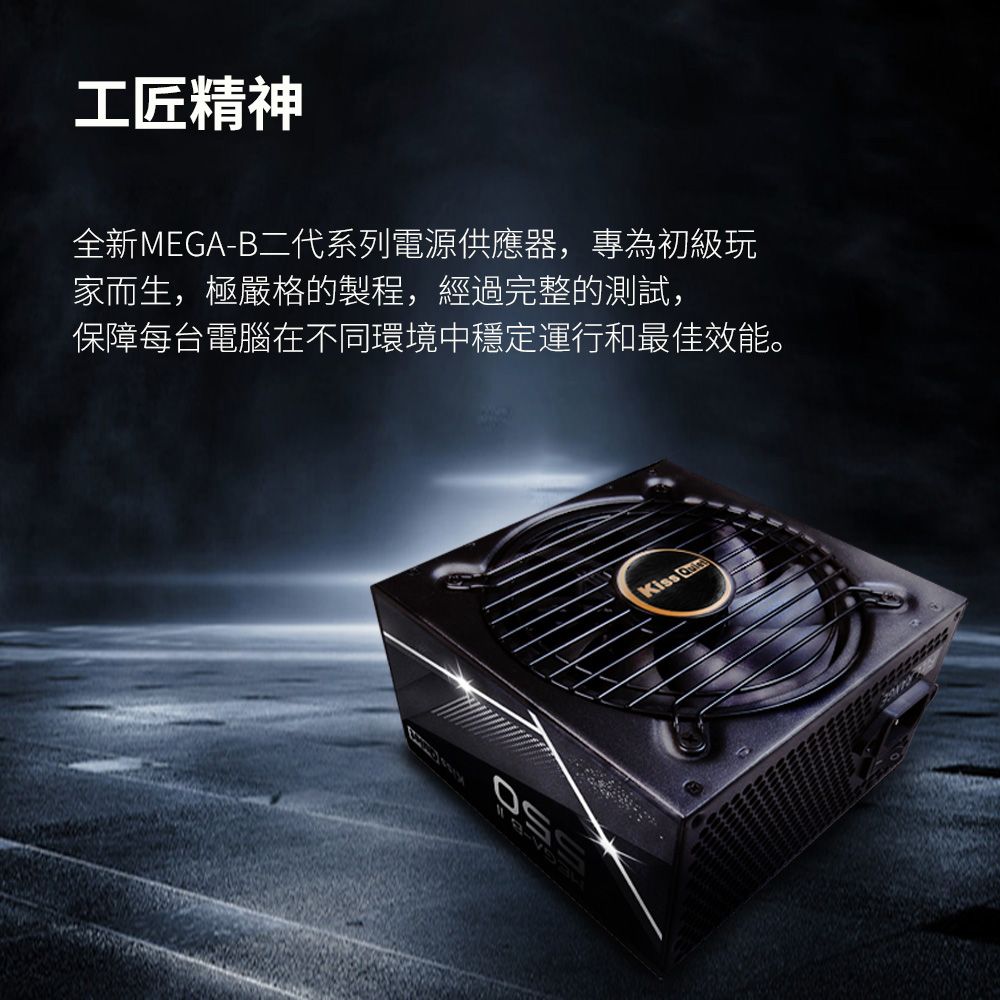 工匠精神全新MEGA-B二代系列電源供應器,專為初級玩家而生,極嚴格的製程,經過完整的測試,保障每台電腦在不同環境中穩定運行和最佳效能。Kiss