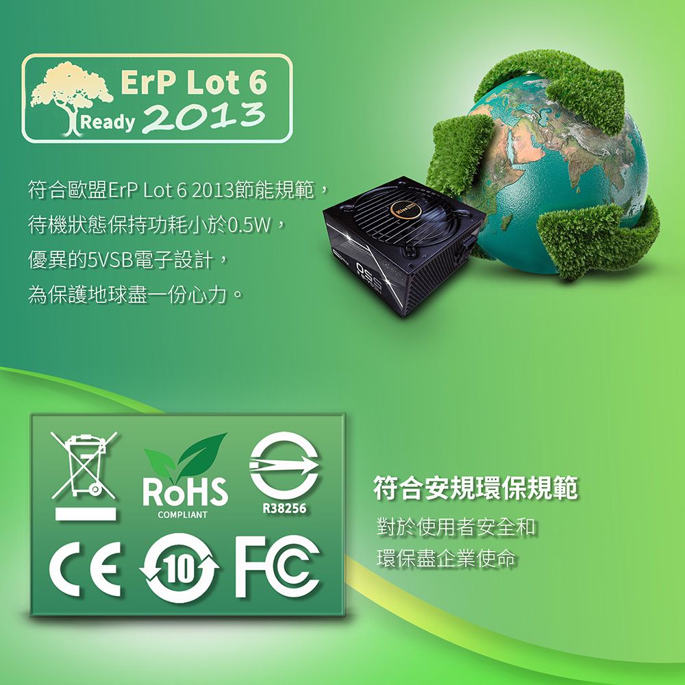 ErP Lot 6Rady 2013符合歐盟ErP Lot 6 2013節能規範,待機狀態保持功耗小於0.5W,優異的5VSB電子設計,為保護地球盡一份心力。e符合安規環保規範R38256COMPLIANT對於使用者安全和  FC環保盡企業使命