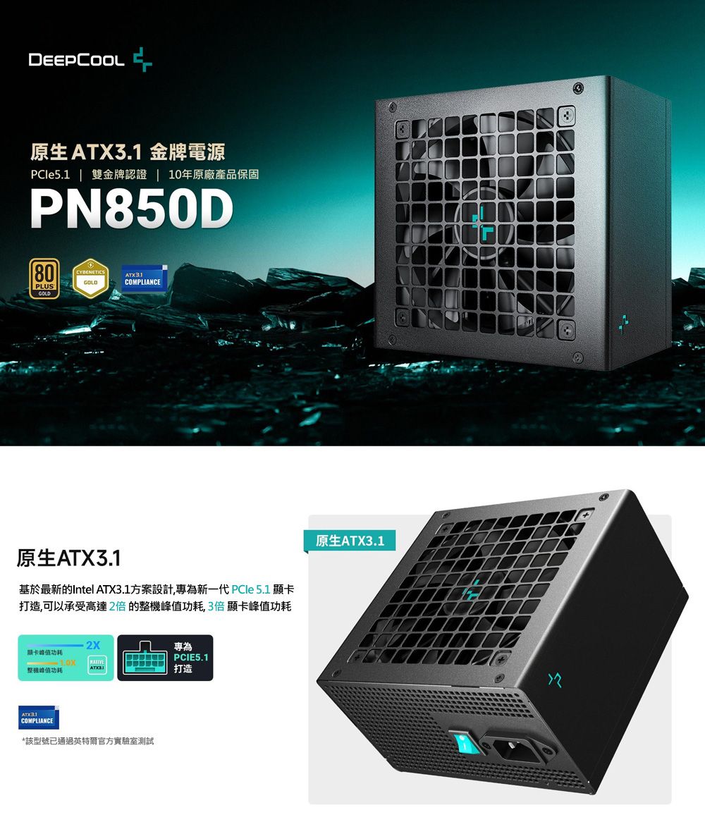 DEEPCOOL原生 金牌電源PCle5.1  金牌認證 10年原廠產品保固PN850D80CYBENETICSATX3.1COMPLIANCEPLUSGOLD原生ATX3.1基於最新的Intel ATX3.1方案設計,專為新一代 PCle 5.1 顯卡打造,可以承受高達2倍的整機功耗,3倍顯卡功耗專為顯卡峰值功耗 PCIE5.1整機峰值功耗打造COMPLIANCE*該型號已通過英特爾官方實驗室測試原生ATX3.1