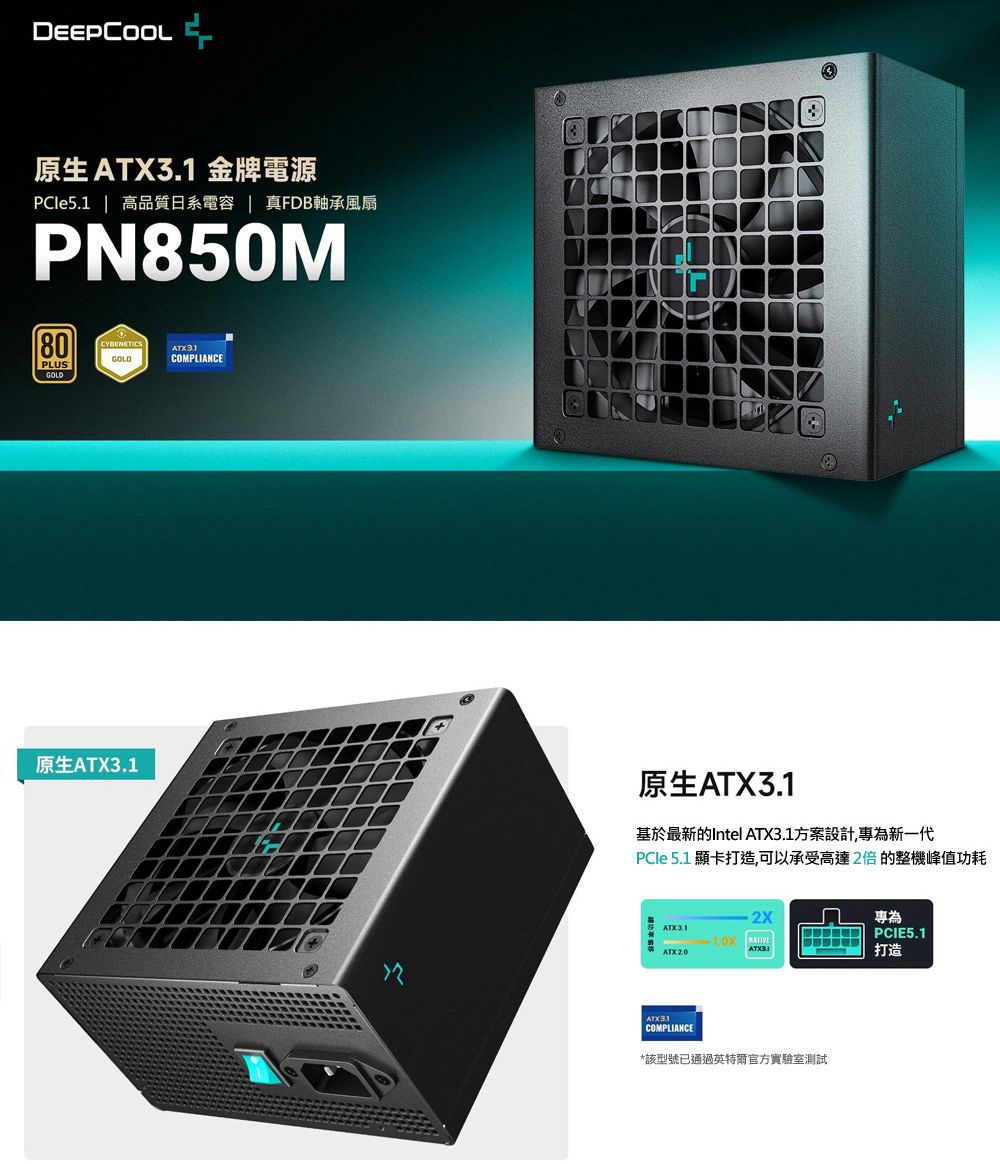 DEEPCOOL原生  金牌電源PCle5.1 | 高品質日系電容 真FDB軸承風扇PN850M80CYBENETICSATX3.1PLUSGOLDGOLD原生ATX3.1COMPLIANCE原生ATX3.1基於最新的Intel ATX3.1方案設計,專為新一代PCle 5.1 顯卡打造,可以承受高達2倍的整機峰值功耗專為ATK3.1PCIE5.1ATX2.0打造COMPLIANCE*該型號已通過英特爾官方實驗室測試