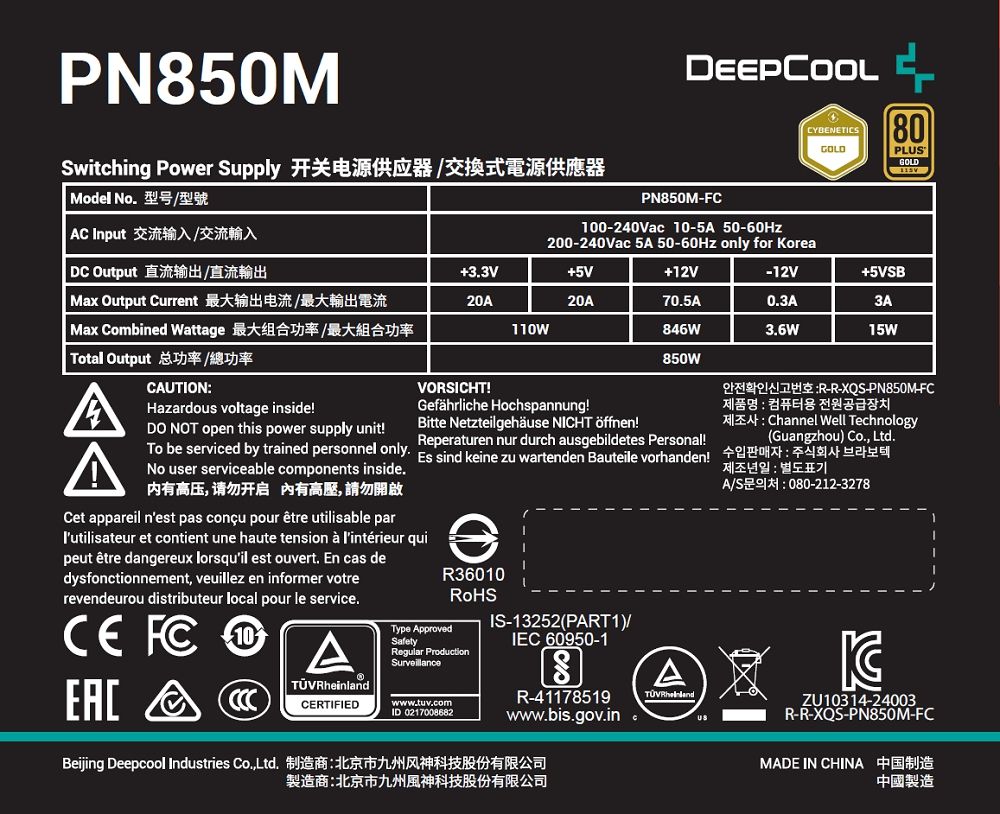 PN850Mwitching Power Supply 开关电源供应器/交換式電源供應器 Model No型号/型號 C Input 交流输入/交流輸入 DC Output 直流输出/直流輸出 Max Output Current 最大输出电流/最大輸出電流 Max Combined Wattage 最大组合功率最大組合功率 Total Output 总功率/總功率CAUTIONHazardous voltage inside!DO NOT open this power supply unit!To be serviced by trained personnel onlyNo user serviceable components inside.内有高压,请勿开启 有高壓,請勿開啟PN850M100-240Vac 10-5A 50-60HzCYBENETICS80GOLDPLGOLD200-240Vac 5A 50-60Hz only for orea3.3V5V12V-12V5VSB20A20A70.5A0.3A3A110W846W3.6W15W850WVORSICHT!Gefährliche Hochspannung!Bitte Netzteilgehäuse NICHT öffnen!Reperaturen nur durch ausgebildetes Personal! sind keine zu wartenden Bauteile vorhanden!Cet appareil nest pas conçu pour être utilisable parlutilisateur et contient une haute tension  lintérieur quipeut être dangereux lorsquil est ouvert. En cas dedysfonctionnement, veuillez en informer votrerevendeurou distributeur local pour le service. FC10AEACR36010Type ApprovedSafetyRegular ProductionSurveillanceCERTIFIEDwww.tuv.comID 0217008682IS-13252(PART1)/IEC 60950-1SR-41178519www.bis.gov.in .Beijing Deepcool Industries Co.,Ltd. 制造商北京市九州风神科技股份有限公司TÜV RheinlandUS:R-R-XQS-PN850M-FC제품명: 컴퓨터용 전원공급장치A: Channel Well Technology(Guangzhou) Co., Ltd.제조년일 : 별도표기A/S문의처: 080-212-3278KZU10314-24003R-R-XQS-PN850M-FCMADE IN CHINA 中国制造製造商:北京市九州風神科技股份有限公司中國製造
