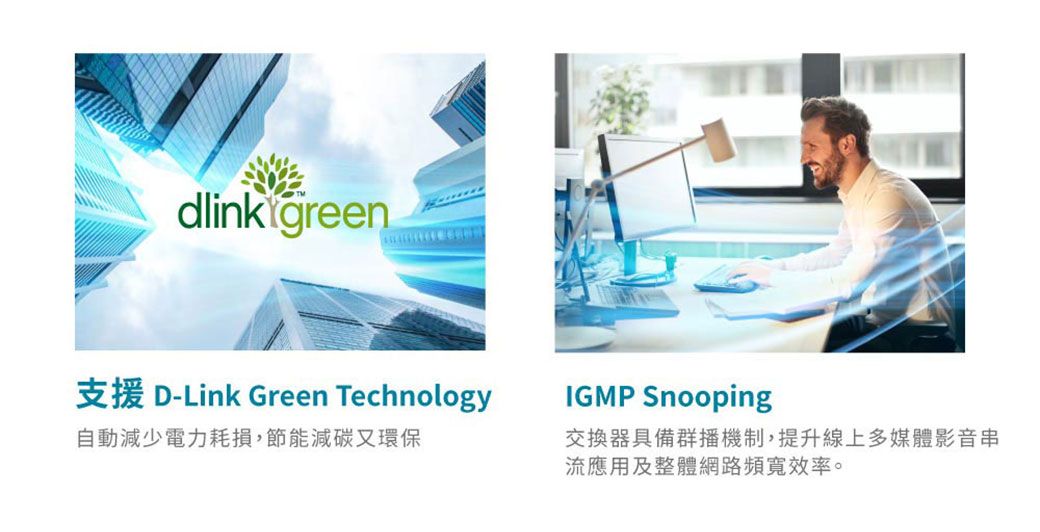 dlink green支援 D-Link Green TechnologyIGMP Snooping自動減少電力耗損,節能減碳又環保交換器具備群播機制,提升線上多媒體影音串流應用及整體網路頻寬效率。