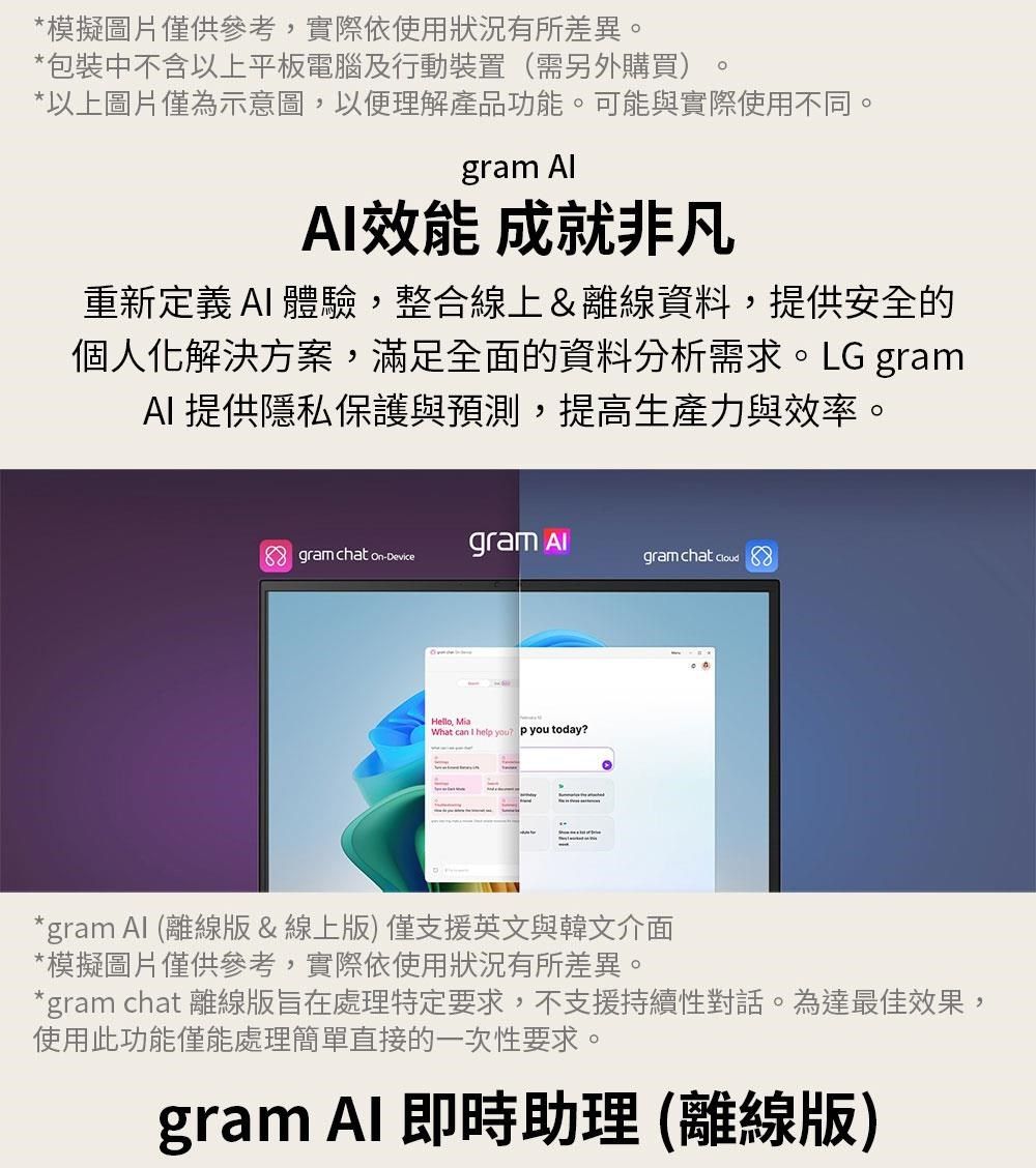 *模擬圖片僅供參考實際依使用狀況有所差異。*包裝中不含以上平板電腦及行動裝置(需另外購買)*以上圖片僅為示意圖,以便理解產品功能。可能與實際使用不同。gram 效能 成就非凡重新定義 AI 體驗,整合線上&離線資料,提供安全的個人化解決方案,滿足全面的資料分析需求。LG gramAI提供隱私保護與預測,提高生產力與效率。 gram chat on-Devicegram gram chat  Hello, What can I hel you p you today?*gram  (離線版&線上版)僅支援英文與韓文介面*模擬圖片僅供參考,實際依使用狀況有所差異。*gram chat 離線版旨在處理特定要求,不支援持續性對話。為達最佳效果,使用此功能僅能處理簡單直接的一次性要求。gram  即時助理(離線版)