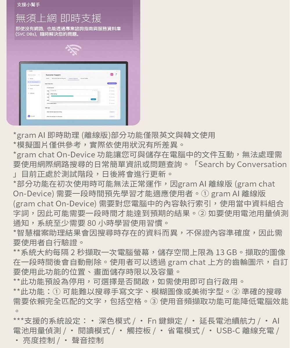 支援小幫手無須上網 即時支援即使沒有網路,也能透過專業諮詢指南與服務資料庫(SVC DBs),隨時解決您的問題。gram  即時助理(離線版)部分功能僅限英文與韓文使用*模擬圖片僅供參考,實際依使用狀況有所差異。*gram chat On-Device 功能讓您可與儲存在電腦中的文件互動,無法處理需要使用網際網路搜尋的日常簡單資訊或問題查詢。 Search by Conversation」目前正處於測試階段,日後將會進行更新。*部分功能在初次使用時可能無法正常運作,因gram Al 離線版 (gram chatOn-Device) 需要一段時間預先學習才能適應使用者。gram Al 離線版(gram chat On-Device)需要對您電腦中的內容執行索引,使用當中資料組合字詞,因此可能需要一段時間才能達到預期的結果。②如要使用電池用量偵測通知,系統至少需要80小時學習使用習慣。*智慧檔案助理結果會因搜尋時存在的資料而異,不保證內容準確度,因此需要使用者自行驗證。**系統大約每隔2秒擷取一次電腦螢幕,儲存空間上限為13 GB。擷取的圖像在一段時間後會自動刪除。使用者可以透過gram chat 上方的齒輪圖示,自訂要使用此功能的位置、畫面儲存時限以及容量。**此功能預設為停用,可選擇是否開啟,如需使用即可自行啟用。**此功能① 可能難以搜尋手寫文字、模糊圖像或美術字型。②準確的搜尋需要依賴完全匹配的文字,包括空格。③使用音頻擷取功能可能降低電腦效能***支援的系統設定:深色模式Fn鍵鎖定/延長電池續航力電池用量偵測/*閱讀模式/觸控板/省電模式/USB-C 離線充電 /亮度控制 / 聲音控制