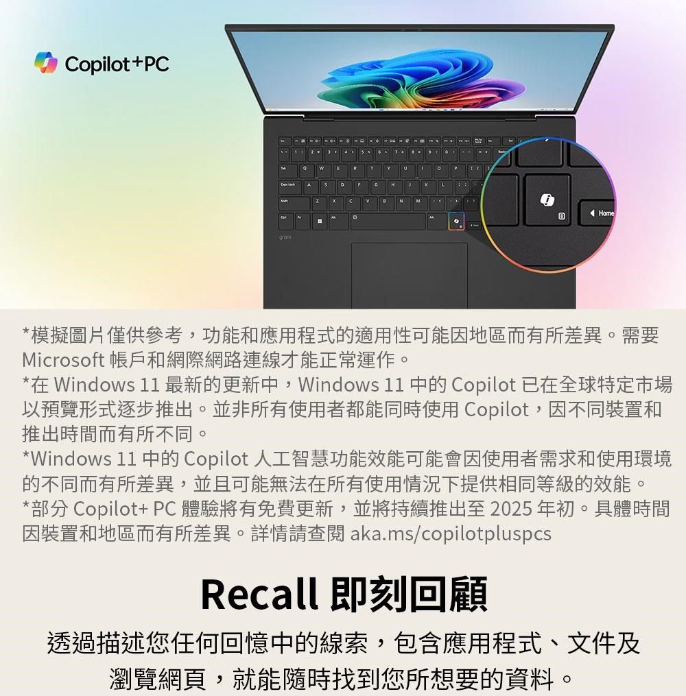 Copilot+PCERYP A Home*模擬圖片僅供參考,功能和應用程式的適用性可能因地區而有所差異。需要Microsoft 帳戶和網際網路連線才能正常運作。*在 Windows 11 最新的更新,Windows 11 中的 Copilot 已在全球特定市場以預覽形式逐步推出。並非所有使用者都能同時使用 Copilot,因不同裝置和推出時間而有所不同。*Windows 11 中的 Copilot 人工智慧功能效能可能會因使用者需求和使用環境的不同而有所差異,並且可能無法在所有使用情況下提供相同等級的效能。*部分 Copilot+ PC體驗將有免費更新,並將持續推出至2025年初。具體時間因裝置和地區而有所差異。詳情請查閱aka.ms/copilotpluspcsRecall 即刻回顧透過描述您任何回憶中的線索,包含應用程式、文件及瀏覽網頁,就能隨時找到您所想要的資料。