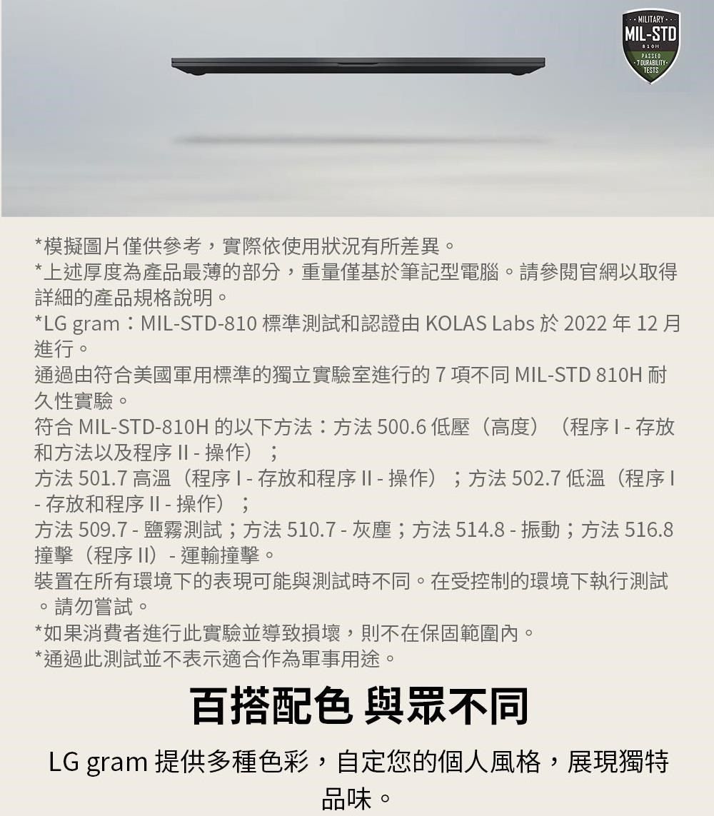 -ITARY-MIL-STDPASSED DURABILITY-TESTS*模擬圖片僅供參考,實際依使用狀況有所差異*上述厚度為產品最薄的部分,重量僅基於筆記型電腦請參閱官網以取得詳細的產品規格說明。*LG gram:MIL-STD-80 標準測試和認證由 KOLAS Labs 於 2022 年 12 月進行。通過由符合美國軍用標準的獨立實驗室進行的 7 項不同 MIL-STD 810H耐久性實驗。符合 MIL-STD-810H 的以下方法:方法500.6低壓(高度)(程序存放和方法以及程序 II - 操作);方法501.7 高溫(程序1-存放和程序II-操作);方法502.7 低溫(程序1- 存放和程序 II - 操作);方法509.7-鹽霧測試;方法510.7-灰塵;方法514.8-振動;方法516.8撞擊(程序 II)- 運輸撞擊。裝置在所有環境下的表現可能與測試時不同。在受控制的環境下執行測試請勿嘗試。。*如果消費者進行此實驗並導致損壞,則不在保固範圍內。*通過此測試並不表示適合作為軍事用途。百搭配色 與眾不同LG gram 提供多種色彩,自定您的個人風格,展現獨特品味。