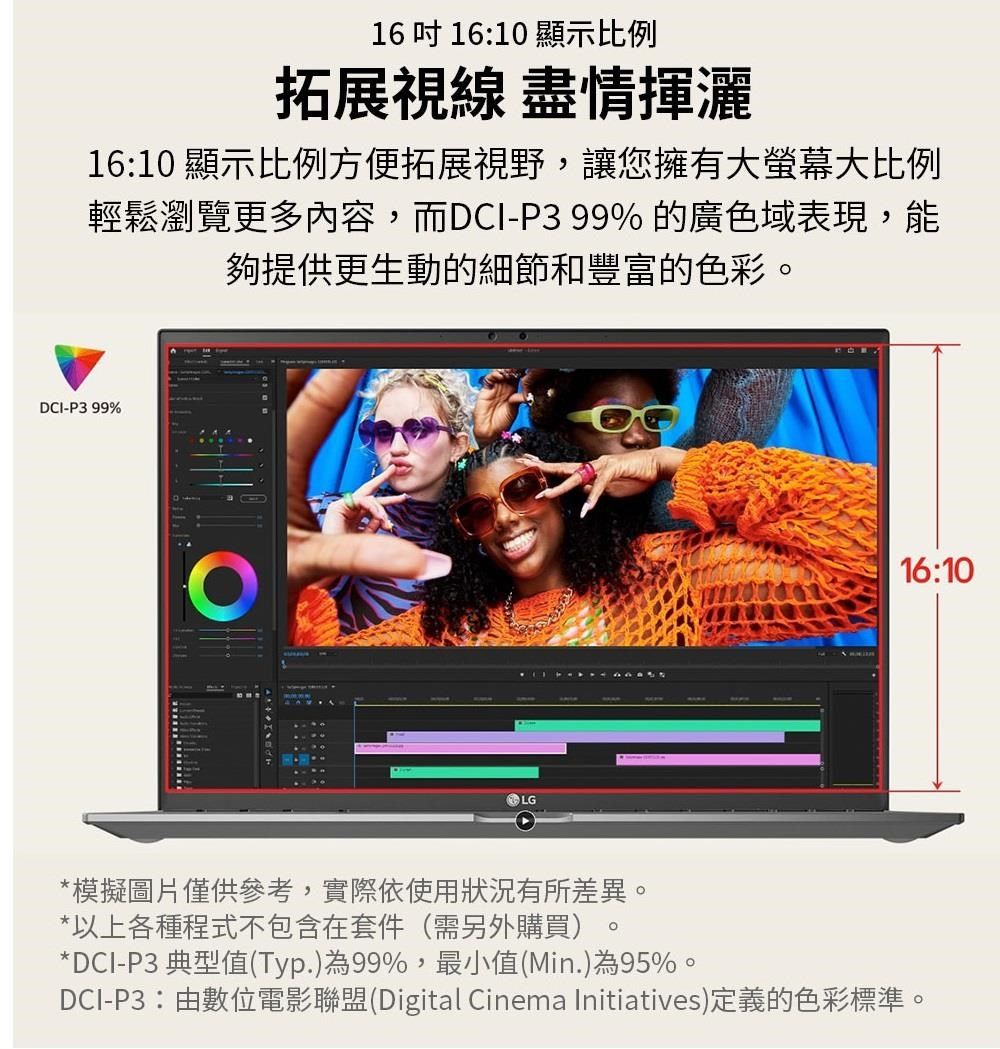 16  1610 顯示比例拓展視線 盡情揮灑16:10 顯示比例方便拓展視野,讓您擁有大螢幕大比例輕鬆瀏覽更多內容,而DCI-P399%的廣色域表現,能夠提供更生動的細節和豐富的色彩DCI-P399%LG16:10*模擬圖片僅供參考,實際依使用狀況有所差異。*以上各種程式不包含在套件(需另外購買)。*DCI-P3 典型值(Typ.)為99%,最小值(Min.)為95%。DCI-P3:由數位電影聯盟(Digital Cinema Initiatives)定義的色彩標準。