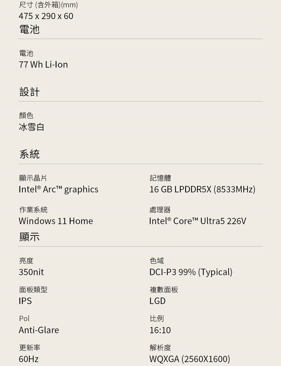 尺寸(含外箱)(mm)475 x 290 x 60電池電池77 Wh -lon設計顏色冰雪白系統顯示晶片記憶體  graphics作業系統Windows 11 Home16 GB LPDDR5X (8533MHz)處理器Intel® Core Ultra5 226V顯示亮度350nit面板類型IPSPolAnti-Glare更新率60Hz色域DCI-P3 99% (Typical)複數面板LGD比例16:10解析度WQXGA (2560X1600)