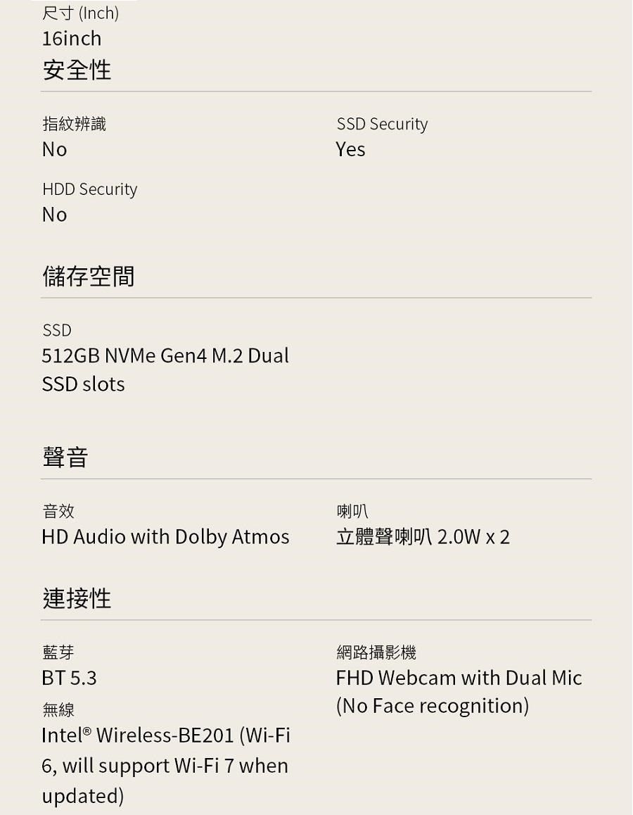 尺寸(Inch)16inch安全性指紋辨識SSD SecurityNoHDD SecurityNo儲存空間SSD512GB NVMe Gen4 M.2 DualSSD slots聲音音效Yes喇叭HD Audio with Dolby Atmos立體聲喇叭 2.0W  2連接性藍芽BT 5.3無線Intel® Wireless-BE201 (Wi-Fi6, will support Wi-Fi 7 whenupdated)網路攝影機FHD Webcam with Dual Mic(No Face recognition)