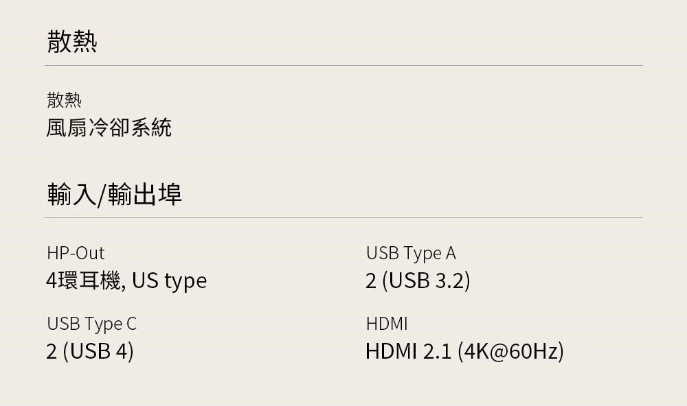 散熱散熱風扇冷卻系統輸入/輸出埠HP-Out4環耳機, US typeUSB Type C2 (USB 4)USB Type A2 (USB 3.2)HDMIHDMI 2.1 (4K@60Hz)