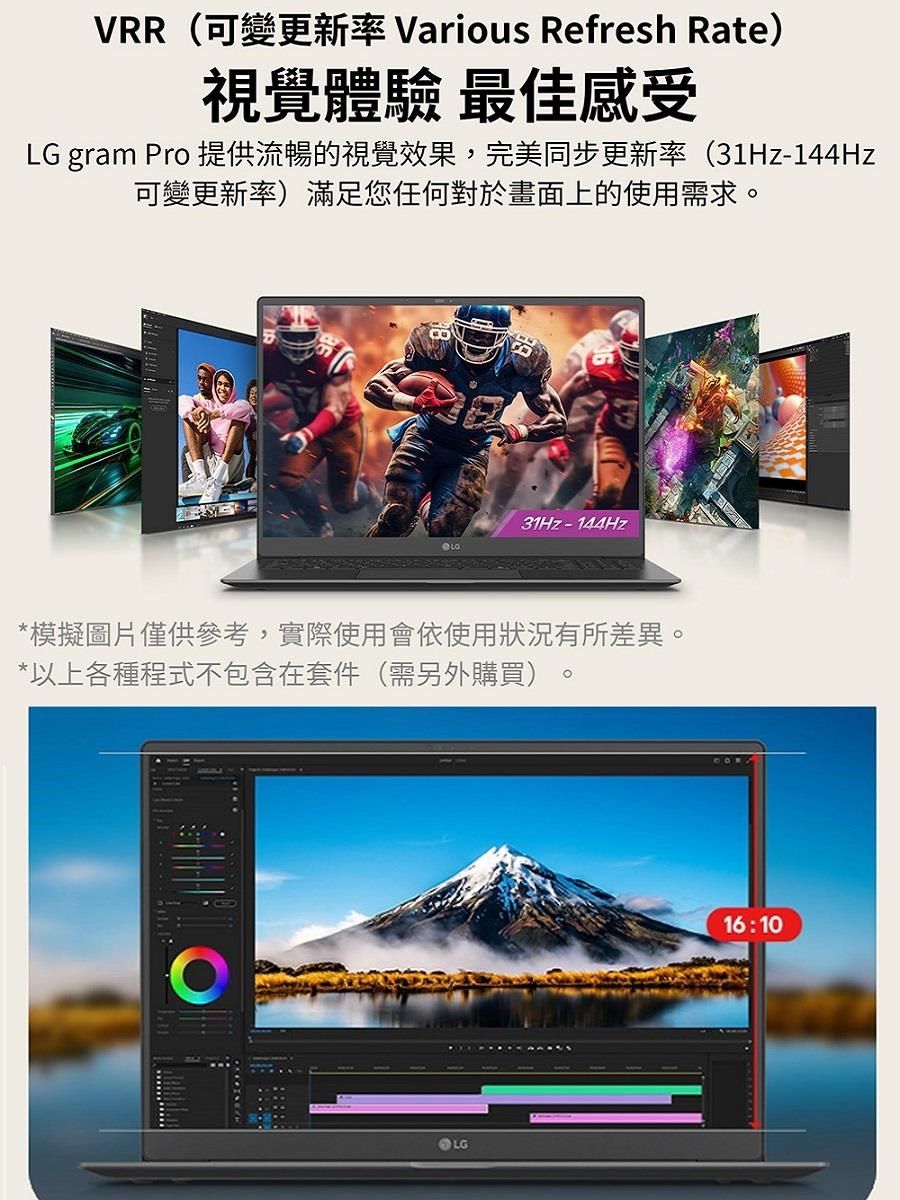 VRR(可變更新率 Various Refresh Rate)視覺體驗 最佳感受LG gram Pro 提供流暢的視覺效果,完美同步更新率(31Hz-144Hz可變更新率)滿足您任何對於畫面上的使用需求。31Hz-144Hz*模擬圖片僅供參考,實際使用會依使用狀況有所差異。*以上各種程式不包含在套件(需另外購買)LG16:10