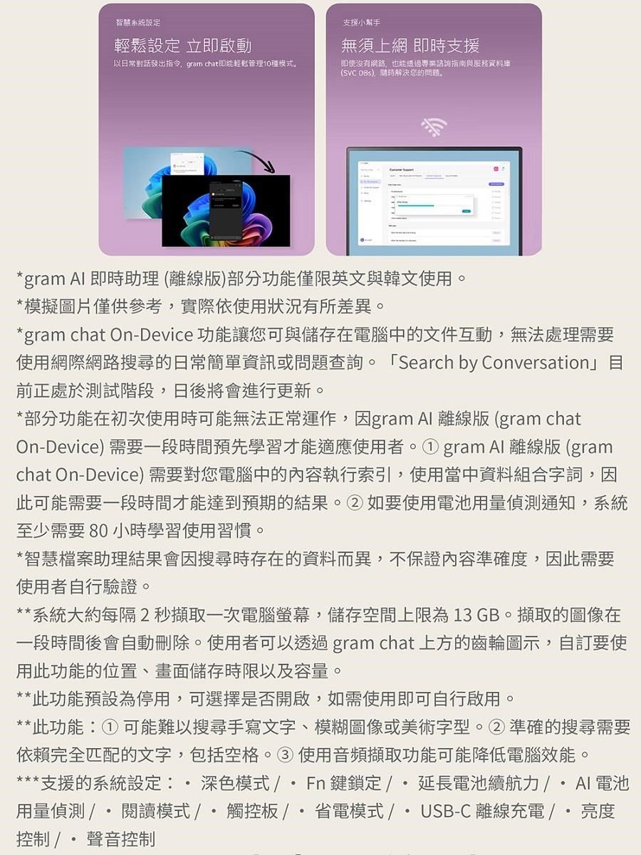 智慧系統設定設定 立即啟動支援小幫手無須上網 即時支援以日常對話發出指令 gram chat即能輕鬆管理10種模式。即使沒有網路也能透過專業諮詢指南與服務資料庫(SVC ,解決您的問題。*gram  即時助理(離線版)部分功能僅限英文與韓文使用。*模擬圖片僅供參考,實際依使用狀況有所差異。*gram chat On-Device 功能讓您可與儲存在電腦中的文件互動,無法處理需要使用網際網路搜尋的日常簡單資訊或問題查詢。 Search by Conversation」目前正處於測試階段,日後將會進行更新。*部分功能在初次使用時可能無法正常運作,因gram  離線版(gram chatOn-Device) 需要一段時間預先學習才能適應使用者。①gram Al 離線版(gramchat On-Device) 需要對您電腦中的內容執行索引,使用當中資料組合字詞,因此可能需要一段時間才能達到預期的結果。②如要使用電池用量偵測通知,系統至少需要80 小時學習使用習慣。*智慧檔案助理結果會因搜尋時存在的資料而異,不保證內容準確度,因此需要使用者自行驗證。**系統大約每隔2秒擷取一次電腦螢幕,儲存空間上限為13 GB。擷取的圖像在一段時間後會自動刪除。使用者可以透過gram chat 上方的齒輪圖示,自訂要使用此功能的位置、畫面儲存時限以及容量。**此功能預設為停用,可選擇是否開啟,如需使用即可自行啟用。**此功能:①可能難以搜尋手寫文字、模糊圖像或美術字型。②準確的搜尋需要依賴完全匹配的文字,包括空格。③使用音頻擷取功能可能降低電腦效能。**支援的系統設定: 深色模式/Fn鍵鎖定/延長電池續航力/  電池用量偵測 / 閱讀模式/觸控板/省電模式/USB-C 離線充電/ 亮度控制/聲音控制