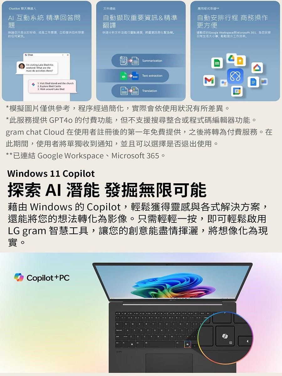 hatBot 聊天機器人AI 互動系統 精準回答問題文件自動擷取重要資訊&精準翻譯應用程式串自動安排行程 商務操作更方便無論只是出於好奇或是工作需要立即提供您所想要的任何資訊快速分析文件並重點摘要將重要訊息化連動您的Google Workspace Microsoft 36 為您安排日常生活大小事,提升工作效率。 visiting Lake  thisweekend What are themustdo activities 5 isit  Island and the church2. xplore Bled Castle  around Lake BledSummarizationText extractionTranslation31*模擬圖片僅供參考,程序經過簡化,實際會依使用狀況有所差異。*此服務提供 GPT40的付費功能,但不支援搜尋整合或程式碼編輯器功能。gram chat Cloud 在使用者註冊後的第一年免費提供,之後將轉為付費服務。在此期間,使用者將單獨收到通知,並且可以選擇是否退出使用。**已連結 Google Workspace、Microsoft 365。Windows 11 Copilot探索 AI 潛能 發掘無限可能藉由 Windows 的 Copilot,輕鬆獲得靈感與各式解決方案,還能將您的想法轉化為影像。只需輕輕一按,即可輕鬆啟用LG gram 智慧工具,讓您的創意能盡情揮灑,將想像化為現實。Copilot+PCEUCVN