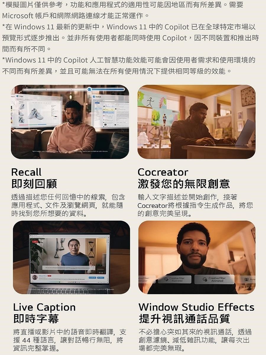 *模擬圖片僅供參考,功能和應用程式的適用性可能因地區而有所差異。需要Microsoft 帳戶和網際網路連線才能正常運作。*在 Windows 11最新的更新中,Windows 11 中的 Copilot 已在全球特定市場以預覽形式逐步推出。並非所有使用者都能同時使用 Copilot,因不同裝置和推出時間而有所不同。*Windows 11 中的 Copilot 人工智慧功能效能可能會因使用者需求和使用環境的不同而有所差異,並且可能無法在所有使用情況下提供相同等級的效能。Recall即刻回顧透過描述您任何回憶中的線索,包含應用程式、文件及瀏覽網頁,就能隨時找到您所想要的資料。Cocreator激發您的無限創意輸入文字描述並開始創作,接著Cocreator將根據指令生成作品,將您的創意完美呈現。Creative Creative FilterAnimatedLive Caption即時字幕將直播或影片中的語音即時翻譯,支援 44 種語言,讓對話暢行無阻,將資訊完整掌握。Window Studio Effects提升視訊通話品質不必擔心突如其來的視訊通話,透過創意濾鏡、減低雜訊功能,讓每次出場都完美無瑕。