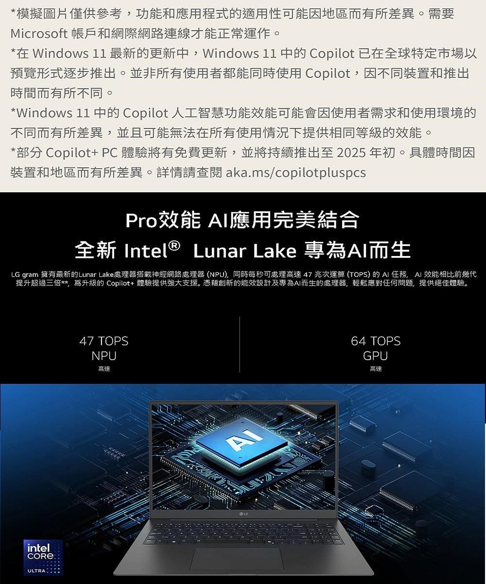 *模擬圖片僅供參考功能和應用程式的適用性可能因地區而有所差異。需要Microsoft 帳戶和網際網路連線才能正常運作。*在 Windows 11 最新的更新中Windows 11 中的 Copilot 已在全球特定市場以預覽形式逐步推出。並非所有使用者都能同時使用 Copilot,因不同裝置和推出時間而有所不同。*Windows 11 中的 Copilot 人工智慧功能可能會因使用者需求和使用環境的不同而有所差異,並且可能無法在所有使用情況下提供相同等級的效能。*部分 Copilot+ PC體驗將有免費更新,並將持續推出至2025年初。具體時間因裝置和地區而有所差異。詳情請查閱aka.ms/copilotpluspcsPro效能 應用完美結合全新 Intel® Lunar Lake 專而生LG gram 擁有最新的Lunar Lake處理器神經網路處理器(NPU,同時每秒可處理高達47兆次運算(TOPS)的任務,AI 效能相比前幾代提升超過三倍**,為的 Copilot+ 體驗提供強大支援。憑藉創新的能效設計及專為AI而生的處理器,輕鬆應對任何問題,提供絕佳體驗。intelULTRA47 TOPSNPU高達64 TOPSGPU高達