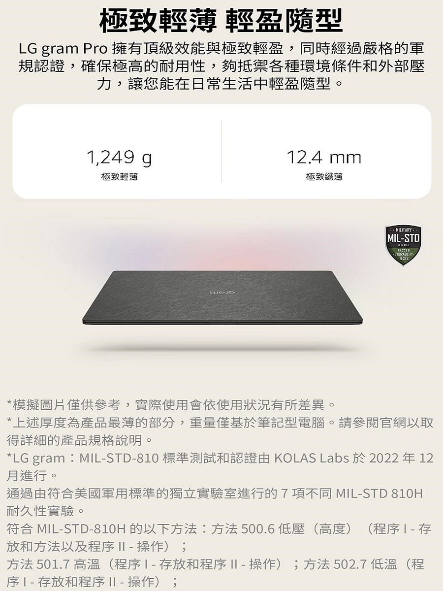 極致輕薄 輕盈隨型LG gram Pro 擁有頂級效能與極致輕盈,同時經過嚴格的軍規認證,確保極高的耐用性,夠抵禦各種環境條件和外部壓力,讓您能在日常生活中輕盈隨型。,249 g極致輕薄12.4 mm極致纖薄MILSTD*模擬圖片僅供參考,實際使用會依使用狀況有所差異。*上述厚度為產品最薄的部分,重量僅基於筆記型電腦。請參閱官網以取得詳細的產品規格說明。*LG gram:MIL-STD-810 標準測試和認證 KOLAS Labs 於 2022 年 12月進行。通過由符合美國軍用標準的獨立實驗室進行的7項不同 MIL-STD 810H耐久性實驗。符合 MIL-STD-810H 的以下方法:方法500.6低壓(高度) (程序1 - 存放和方法以及程序  - 操作);方法 501.7 高溫(程序存放和程序II-操作);方法502.7 低溫(程序1-存放和程序 II - 操作);