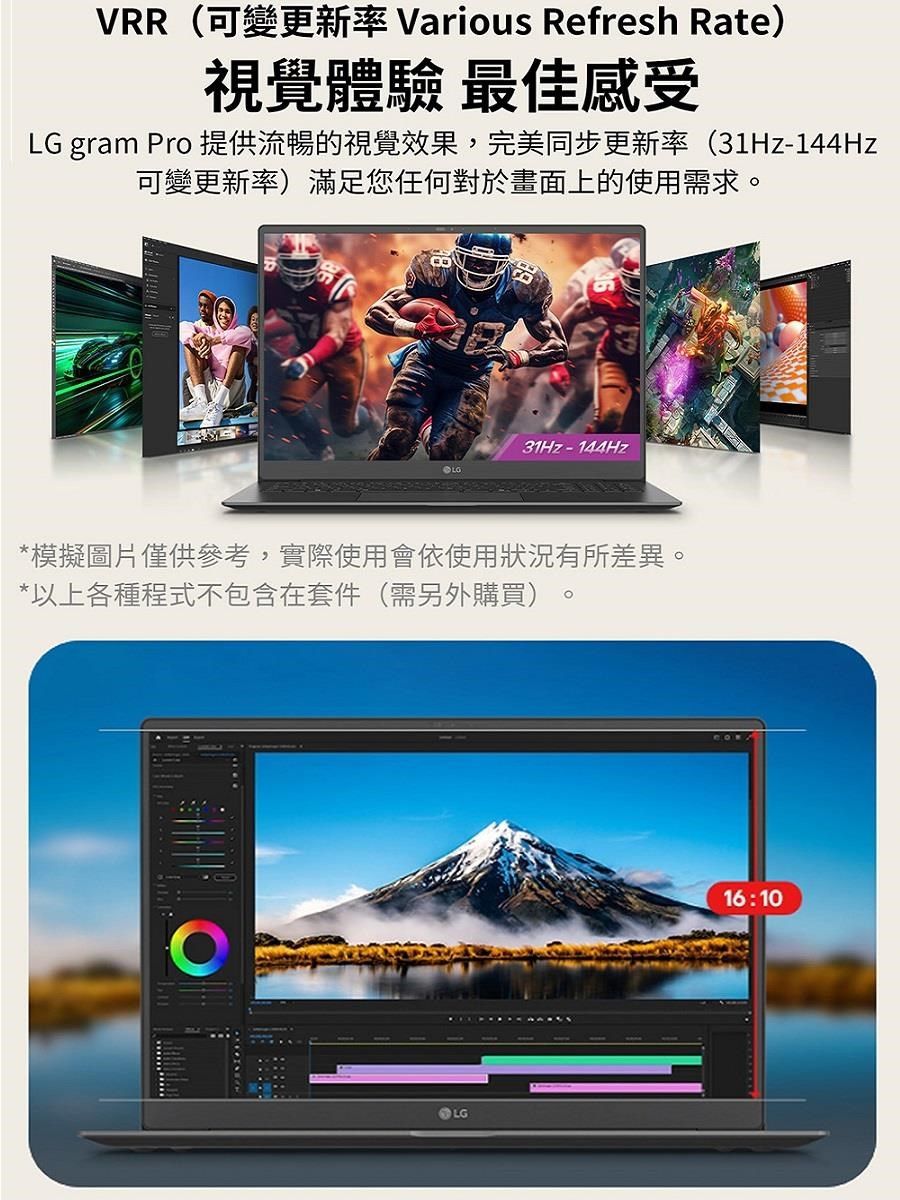 VRR(可變更新率 Various Refresh Rate)視覺體驗 最佳感受LG gram Pro 提供流暢的視覺效果,完美同步更新率(31Hz-144Hz可變更新率)滿足您任何對於畫面上的使用需求。31Hz-144Hz*模擬圖片僅供參考,實際使用會依使用狀況有所差異。*以上各種程式不包含在套件(需另外購買)LG16:10