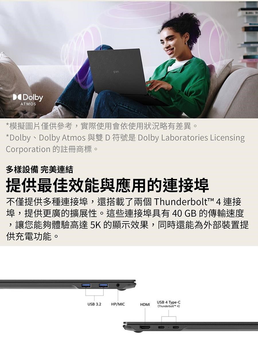 DolbyATMOSgram*模擬圖片僅供參考實際使用會依使用狀況略有差異。*Dolby、Dolby Atmos 與雙 D符號是 Dolby Laboratories LicensingCorporation 的註冊商標。多樣設備 完美連結提供最佳效能與應用的連接埠不僅提供多種連接埠,還搭載了兩個 Thunderbolt™ 4 連接,埠,提供更廣的擴展性。這些連接埠具有40 GB 的傳輸速度讓您能夠體驗高達5K 的顯示效果,同時還能為外部裝置提供充電功能。USB 4 Type-CUSB 3.2HP/MICHDMI(Thunderbolt™ 4)