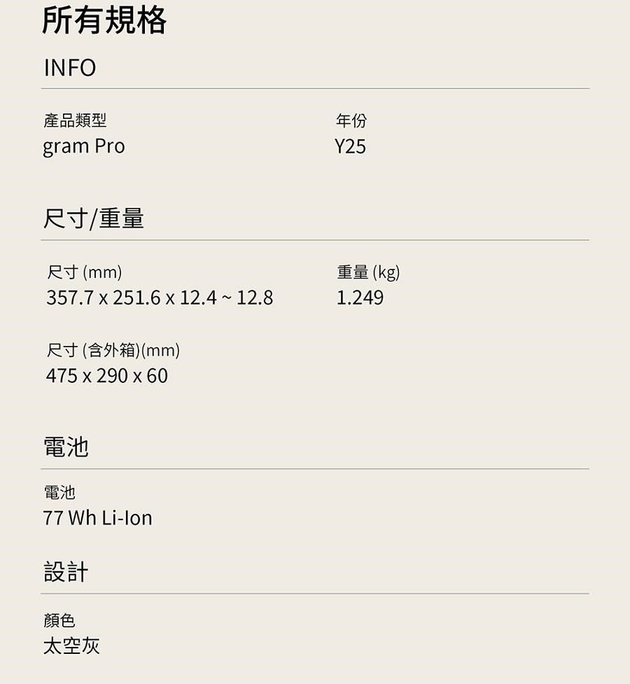所有規格INFO產品類型gram Pro年份Y25尺寸/重量尺寸(mm)357.7  251.6  12.4  12.8尺寸(含外箱)(mm)475x290 x 60重量 (kg)1.249電池電池77 Wh -lon設計顏色太空灰