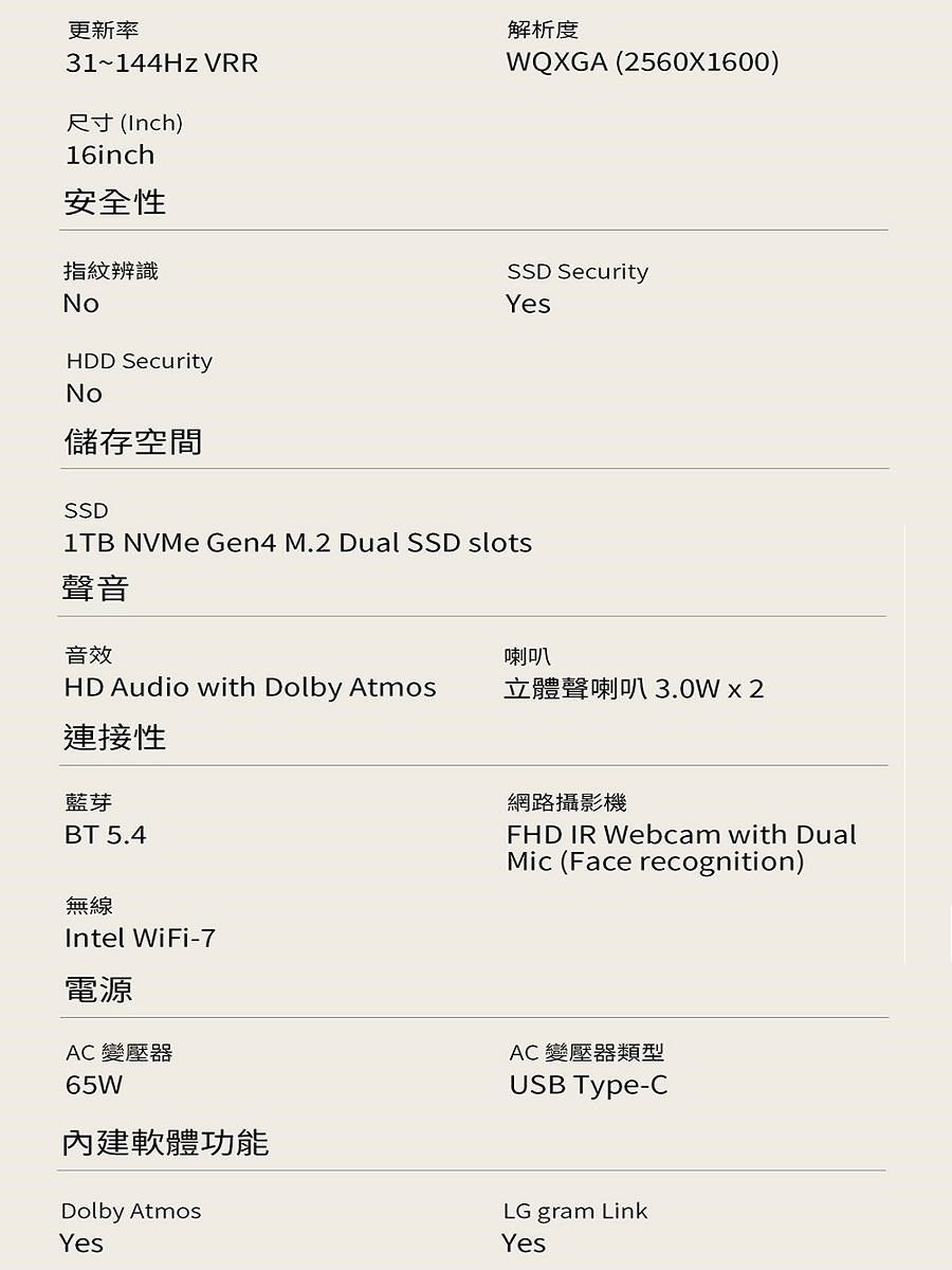 更新率31~144Hz VRR尺寸(Inch)16inch安全性指紋辨識NoHDD SecurityNo儲存空間解析度WQXGA (2560X1600)SSD SecurityYesSSD NVMe Gen4 M.2 Dual SSD slots聲音音效喇叭HD Audio with Dolby Atmos立體聲喇叭3.0W  2連接性藍芽BT 5.4無線Intel WiFi-7電源AC 變壓器65W內建軟體功能Dolby AtmosYes網路攝影機FHD IR Webcam with DualMic (Face recognition)AC 變壓器類型USB Type-CLG gram LinkYes