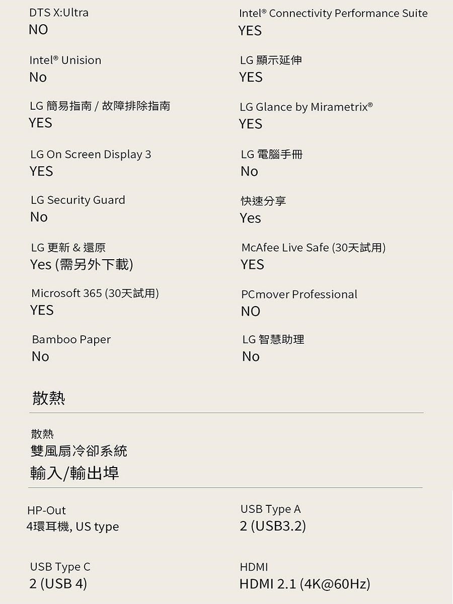 DTS X:UltraNOIntel® UnisionNoLG 簡易指南 /故障排除指南YESLG  Screen Display 3YESIntel® Connectivity Performance SuiteYESLG 顯示延伸YESLG Glance by MirametrixⓇYESLG 電腦手冊NoLG Security GuardNoLG 更新 &還原Yes (需另外下載)Microsoft 365 ()YESBamboo PaperNo快速分享YesMcAfee Live Safe (30)YESPCmover ProfessionalNOLG 智慧助理No散熱散熱雙風扇冷卻系統輸入/輸出埠HP-Out4環耳機, US typeUSB Type C2 (USB 4)USB Type A2 (USB3.2)HDMIHDMI 2.1 (4K@60Hz)