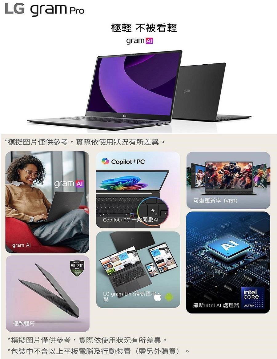 LG gram Pro極輕 不被看輕gram *模擬圖片僅供參考,實際依使用狀況有所差異Copilot+PCgram gram MIL-STDgramCopilot+PC一開啟AI可變更新率(VRR)ALG gram Link跨裝置串聯intel最新Intel 處理器 ULTRA極致輕薄*模擬圖片僅供參考,實際依使用狀況有所差異。*包裝中不含以上平板電腦及行動裝置(需另外購買)。