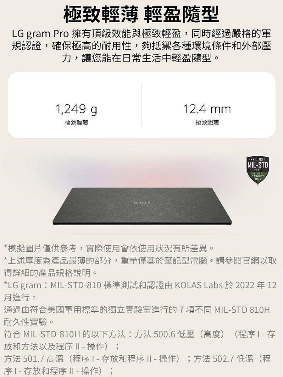 極致輕薄 輕盈隨型LG gram Pro 擁有頂級效能與極致輕盈,同時經過嚴格的軍規認證,確保極高的耐用性,夠抵禦各種環境條件和外部壓力,讓您能在日常生活中輕盈隨型。1,249 g12.4 mm極致輕薄極致纖薄MIL-STDPASSED TESTS*模擬圖片僅供參考,實際使用會依使用狀況有所差異。*上述厚度為產品最薄的部分,重量僅基於筆記型電腦。請參閱官網以取詳細的產品規格說明。*LG gram:MIL-STD-810 標準測試和認證由 KOLAS Labs 於 2022 年 12月進行。通過由美國軍用標準的獨立實驗室進行的7 項不同 MIL-STD 810H耐久性實驗。符合 MIL-STD-810H 的以下方法:方法500.6低壓(高度)(程序 放和方法以及程序  - 操作);方法 501.7 高溫(程序存放和程序  - 操作);方法502.7 低溫(程序存放和程序  - 操作);