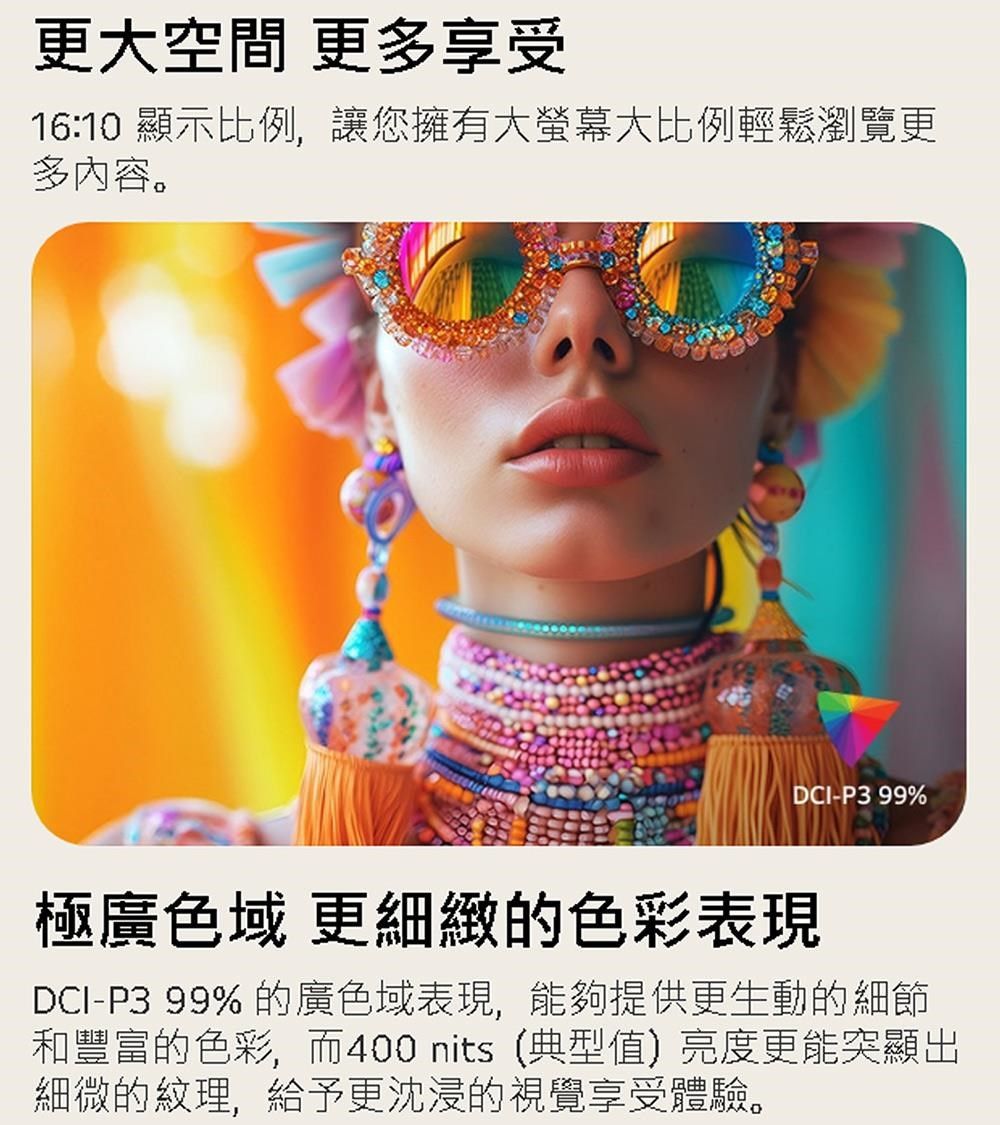 更大空間 更多享受16:10 顯示比例,讓您擁有大螢幕大比例輕鬆瀏覽更多內容。DCI-P3 99%極廣色域 更細緻的色彩表現DCI-P3 99%的廣色域表現,能夠提供更生動的細節和豐富的色彩,而400 nits (典型值)亮度更能突顯出細微的紋理,給予更沈浸的視覺享受體驗。