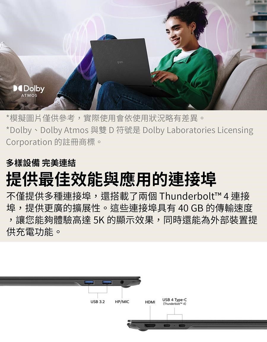 DolbyATMOSgram模擬圖片僅供參考實際使用會依使用狀況略有差異。*Dolby Dolby Atmos DDolby Laboratories LicensingCorporation 的註冊商標。多樣設備 完美連結提供最佳效能與應用的連接埠不僅提供多種連接埠,還搭載了兩個 Thunderbolt™ 4 連接埠,提供更廣的擴展性。這些連接埠具有40GB 的傳輸速度讓您能夠體驗高達5K 的顯示效果,同時還能為外部裝置提供充電功能。,USB3.2HP/MICUSB 4 Type-CHDMI(Thunderbolt™ 4