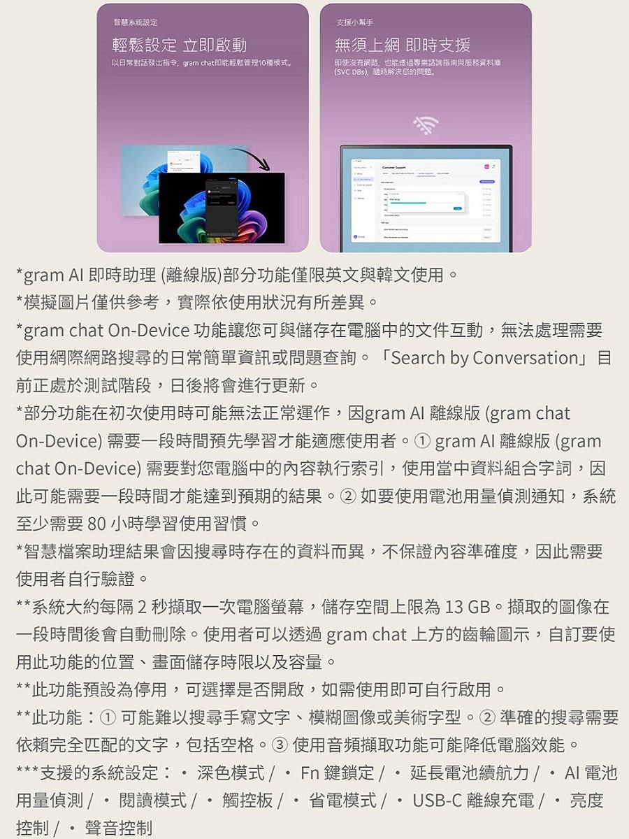 智慧系統設定輕鬆設定 立即啟動支援小無須上網 即時支援以日常對話發出指令gram chat即能輕鬆管理10種模式即使沒有網路也能透過專業指南與服務資料庫(SVC ,解決您的問題。gram  即時助理(離線版)部分功能僅限英文與韓文使用。*模擬圖片僅供參考,實際依使用狀況有所差異。*gram chat On-Device 功能讓您可與儲存在電腦中的文件互動,無法處理需要使用網際網路搜尋的日常簡單資訊或問題查詢。「Search by Conversation」目前正處於測試階段,日後將會進行更新。*部分功能在初次使用時可能無法正常運作,因gram Al 離線版 (gram chatOn-Device) 需要一段時間預先學習才能適應使用者。gram Al 離線版(gramchat On-Device) 需要對您電腦中的內容執行索引,使用當中資料組合字詞,因此可能需要一段時間才能達到預期的結果。②如要使用電池用量偵測通知,系統至少需要 80 小時學習使用習慣。*智慧檔案助理結果會因搜尋時存在的資料而異,不保證內容準確度,因此需要使用者自行驗證。**系統大約每隔2秒擷取一次電腦螢幕,儲存空間上限為13 GB。擷取的圖像在一段時間後會自動。使用者可以透過 gram chat 上方的齒輪圖示,自訂要使用此功能的位置、畫面儲存時限以及容量。**此功能預設為停用,可選擇是否開啟,如需使用即可自行啟用。**此功能:① 可能難以搜尋手寫文字、模糊圖像或美術字型。②準確的搜尋需要依賴完全匹配的文字,包括空格。③使用音頻擷取功能可能降低電腦效能。***支援的系統設定: 深色模式 /*Fn鍵鎖定/延長電池續航力/AI電池用量偵測/閱讀模式/觸控板/省電模式/USB-C 離線充電 /  亮度控制 /聲音控制