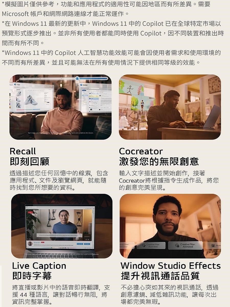 *模擬圖片僅供參考,功能和應用程式的適用性可能因地區而有所差異。需要Microsoft 帳戶和網際網路連線才能正常運作。*在 Windows 11最新的更新中,Windows 11 中的 Copilot 已在全球特定市場以預覽形式逐步推出。並非所有使用者都能同時使用 Copilot,因不同裝置和推出時間而有所不同。*Windows 11 中的 Copilot 人工智慧功能效能可能會因使用者需求和使用環境的不同而有所差異,並且可能無法在所有使用情況下提供相同等級的效能。Recall即刻回顧透過描述您任何回憶中的線索,包含應用程式、文件及瀏覽網頁,就能隨時找到您所想要的資料。Cocreator激發您的無限創意輸入文字描述並開始創作,接著Cocreator將根據指令生成作品,將您的創意完美呈現。Creative Creative AnimatedLive Caption即時字幕將直播或影片中的語音即時翻譯,支援 44 種語言,讓對話暢行無阻,將資訊完整掌握。Window Studio Effects提升視訊通話品質不必擔心突如其來的視訊通話,透過創意濾鏡、減低雜訊功能,讓每次出場都完美無瑕。