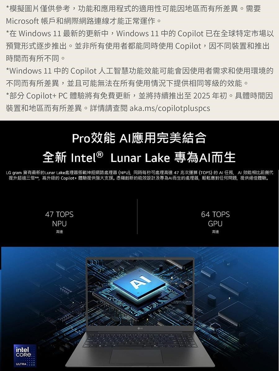 *模擬圖片僅供參考功能和應用程式的適用性可能因地區而有所差異。需要Microsoft 帳戶和網際網路連線才能正常運作。*在 Windows 11最新的更新中Windows 11 中的 Copilot 已在全球特定市場以預覽形式逐步推出。並非所有使用者都能同時使用 Copilot因不同裝置和推出時間而有所不同。*Windows 11 中的 Copilot 人工智慧功能效能可能會因使用者需求和使用環境的不同而有所差異,並且可能無法在所有使用情況下提供相同等級的效能。*部分 Copilot+ PC體驗將有免費更新,並將持續推出至2025年初。具體時間因裝置和地區而有所差異。詳情查閱 aka.ms/copilotpluspcsPro效能 應用完美結合全新 Intel ® Lunar Lake 專為而生LG gram 擁有最新的Lunar Lake處理器搭載神經網路處理器(NPU,同時每秒可處理高達47兆次運算(TOPS) 的任務,AI 效能相比前幾代提升超過三倍**,升級的 Copilot+ 體驗提供強大支援。憑藉創新的能效設計及專為AI而生的處理器,輕鬆應對任何問題,提供絕佳體驗。intelULTRA47 TOPSNPU高達64 TOPSGPU高達