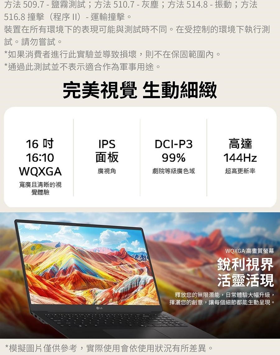 方法509.7-鹽霧測試;方法510.7-灰塵;方法514.8-振動;方法516.8 撞擊(程序II)-運輸撞擊。裝置在所有環境下的表現可能與測試時不同。在受控制的環境下執行測試。請勿嘗試。*如果消費者進行此實驗並導致損壞,則不在保固範圍內。*通過此測試並不表示適合作為軍事用途。完美視覺 生動細緻1616:10WQXGA寬廣且清晰的視覺體驗IPS面板DCI-P399%高達144Hz廣視角劇院等級廣色域超高更新率WQXGA 高畫質螢幕銳利視界活靈活現釋放您的無限潛能,日常體驗大幅升級,揮灑您的創意,讓每個細節都能生動呈現。*模擬圖片僅供參考,實際使用會依使用狀況有所差異。