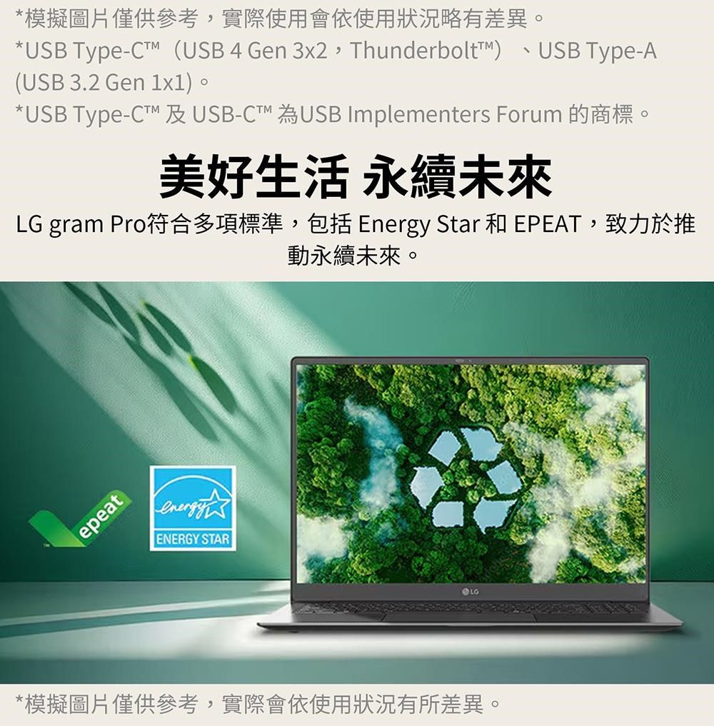 *模擬圖片僅供參考實際使用會依使用狀況略有差異。*USB Type-(USB 4 Gen 3x2,Thunderbolt)(USB 3.2 Gen 1x1)。USB Type-A*USB Type- 及USB-CT 為USB Implementers Forum 的商標。美好生活 永續未來LG gram Pro符合多項標準,包括 Energy Star 和 EPEAT,致力於推動永續未來。epeatenergyENERGY STAR*模擬圖片僅供參考,實際會依使用狀況有所差異。