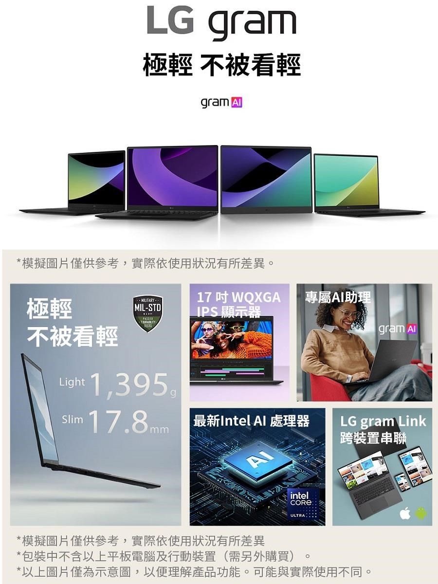 LG gram極輕 不被看輕gram *模擬圖片僅供參考,實際依使用狀況有所差異。極輕17WQXGA專屬AI助理MIL-STDIPS 顯示器不被看輕Light 1,395®Slim17.8mm 最新Intel  處理器gram AlLG gram Link跨裝置串聯intel*模擬圖片僅供參考,實際依使用狀況有所差異*包裝中不含以上平板電腦及行動裝置(需另外購買)*以上圖片僅為示意圖,以便理解產品功能。可能與實際使用不同。