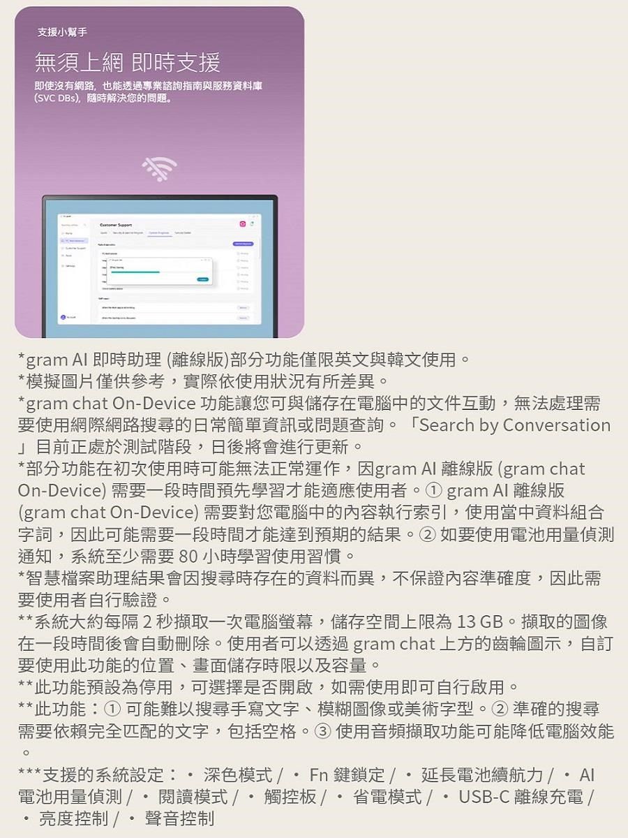 支援小幫手無須上網 即時支援即使沒有網路也能透過專業諮詢指南與服務資料庫(SVC ),隨時解決您的問題 gram  即時助理(離線版)部分功能僅限英文與韓文使用。模擬圖片僅供參考,實際依使用狀況有所差異。*gram chat On-Device 功能讓您可與儲存在電腦中的文件互動,無法處理需要使用網際網路搜尋的日常簡單資訊或問題查詢。 「Search by Conversation」目前正處於測試階段,日後將會進行更新。*部分功能在初次使用時可能無法正常運作,因gram Al 離線版 (gram chatOn-Device)需要一段時間預先學習才能適應使用者。gram  離線版(gram chat On-Device) 需要對您電腦中的內容執行索引,使用當中資料組合字詞,因此可能需要一段時間才能達到預期的結果。②如要使用電池用量偵測通知,系統至少需要80小時學習使用習慣。*智慧檔案助理結果會因搜尋時存在的資料而異,不保證內容準確度,因此需要使用者自行驗證。**系統大約每隔2秒擷取一次電腦螢幕,儲存空間上限為13 GB。擷取的圖像在一段時間後會自動刪除。使用者可以透過gram chat 上方的齒輪圖示,自訂要使用此功能的位置、畫面儲存時限以及容量。**此功能預設為停用,可選擇是否開啟,如需使用即可自行啟用。**此功能① 可能難以搜尋手寫文字、模糊圖像或美術字型。②準確的搜尋需要依賴完全匹配的文字,包括空格。③使用音頻擷取功能可能降低電腦效能。*支援的系統設定: 深色模式/Fn鍵鎖定/延長電池續航力電池用量偵測/*閱讀模式/ 觸控板/省電模式/USB-C 離線充電/亮度控制 /*聲音控制