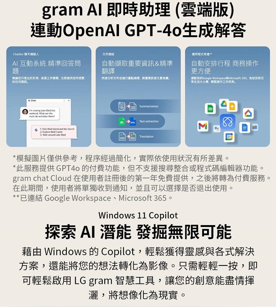gram Al 即時助理(雲端版)連動OpenAI GPT-生成解答ChatBot 聊天機器人文件AI 互動系統 精準回答問題自動擷取重要資訊&精準翻譯無論您只是出於好奇或是工作需要立即提供您所想要的任何資訊快速分析文件並進行重點摘要將重要訊息化為。應用程式串連自動安排行程 商務操作更方便連動您的Google WorkspaceMicrosoft 365 為您安排日常生活大小事,輕鬆提升工作效率。Chot visiting Lake  thisweekend What are themust do activities there?    and the church Explore Bled Castle Walk around Lake BledText extractionTranslationΣ31*模擬圖片僅供參考,程序經過簡化,實際依使用狀況有所差異。*此服務提供GPT40 的付費功能,但不支援搜尋整合或程式碼編輯器功能。gram chat Cloud 在使用者註冊後的第一年免費提供,之後將轉為付費服務。在此期間,使用者將單獨收到通知,並且可以選擇是否退出使用。**已連結 Google Workspace、Microsoft 365。Windows 11 Copilot探索 AI 潛能 發掘無限可能 Windows 的 Copilot,輕鬆獲得靈感與各式解決方案,還能將您的想法轉化為影像。只需輕輕一按,即可輕鬆啟用 LG gram 智慧工具,讓您的創意能盡情揮灑,將想像化為現實。