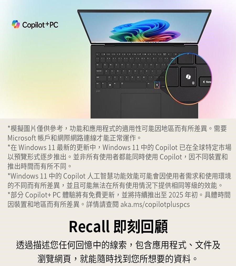 opilot+C EYPgramCNMHome*模擬圖片僅供參考,功能和應用程式的適用性可能因地區而有所差異。需要Microsoft 帳戶和網際網路連線才能正常運作。*在 Windows  最新的更新中,Windows 11 中的 Copilot 已在全球特定市場以預覽形式逐步推出。並非所有使用者都能同時使用 Copilot,因不同裝置和推出時間而有所不同。*Windows 11 中的 Copilot 人工智慧功能效能可能會因使用者需求和使用環境的不同而有所差異,並且可能無法在所有使用情況下提供相同等級的效能。*部分 Copilot+ PC體驗將有免費更新,並將持續推出至2025年初。具體時間因裝置和地區而有所差異。詳情請查閱 aka.ms/copilotpluspcsRecall 即刻回顧透過描述您任何回憶中的線索,包含應用程式、文件及瀏覽網頁,就能隨時找到您所想要的資料。