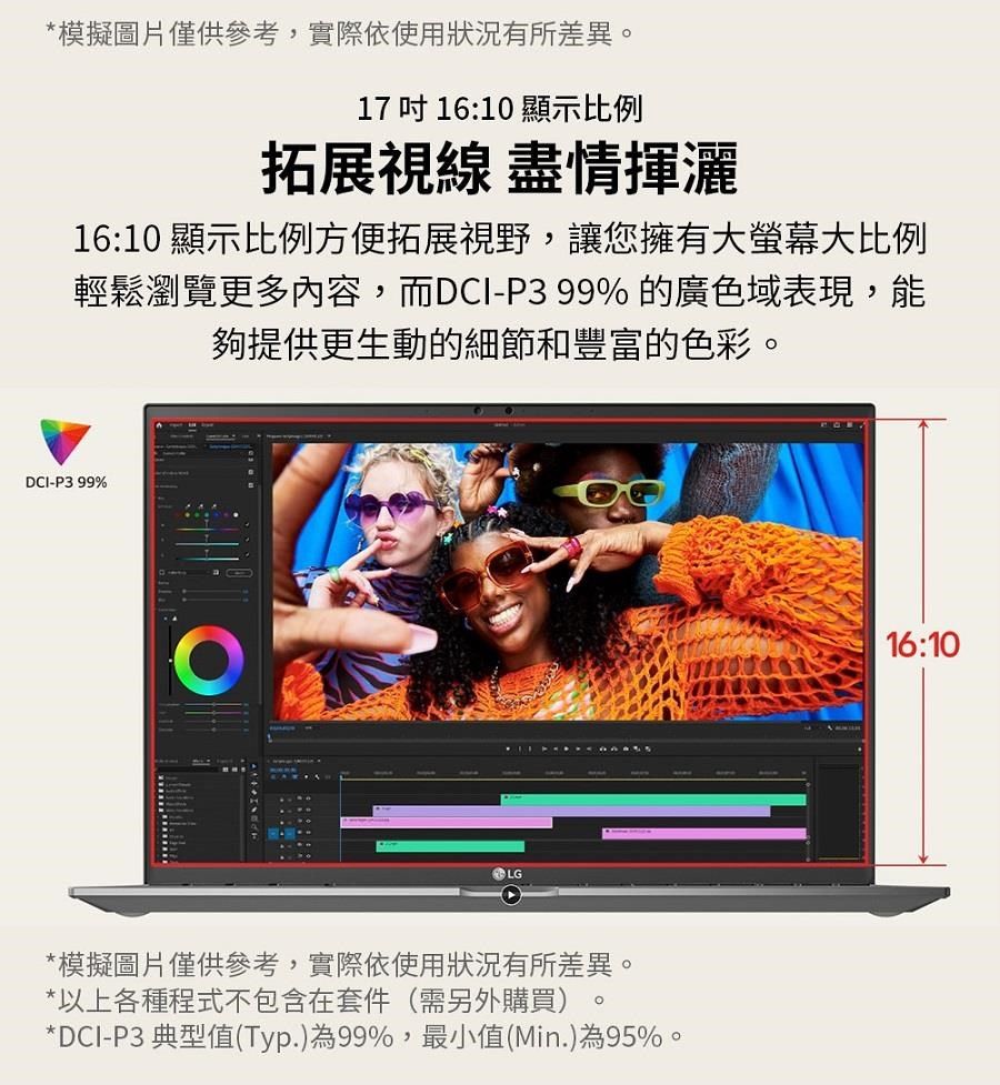*模擬圖片僅供參考,實際依使用狀況有所差異17 吋 16:10 顯示比例拓展視線 盡情揮灑16:10 顯示比例方便拓展視野,讓您擁有大螢幕大比例輕鬆瀏覽更多內容,而DCI-P399%的廣色域表現,能夠提供更生動的細節和豐富的色彩。DCI-P3 99%LG*模擬圖片僅供參考,實際依使用狀況有所差異。*以上各種程式不包含在套件(需另外購買)。*DCI-P3 典型值(Typ.)為99%,最小值(Min.)為95%。16:10