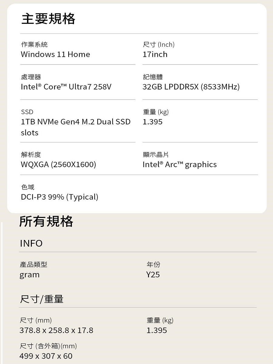 主要規格作業系統Windows 11 Home處理器Intel® Core Ultra7258V尺寸(Inch)17inch記憶體32GB LPDDR5X (8533MHz)SSD1TB NVMe Gen4 M.2 Dual SSDslots重量 (kg)1.395解析度WQXGA (2560X1600)色域DCI-P3 99% (Typical)所有規格INFO產品類型gram顯示晶片Intel® Arc graphics年份Y25尺寸/重量尺寸(mm)378.8258.8 x 17.8尺寸(含外箱)(mm)499x307 x 60重量(kg)1.395