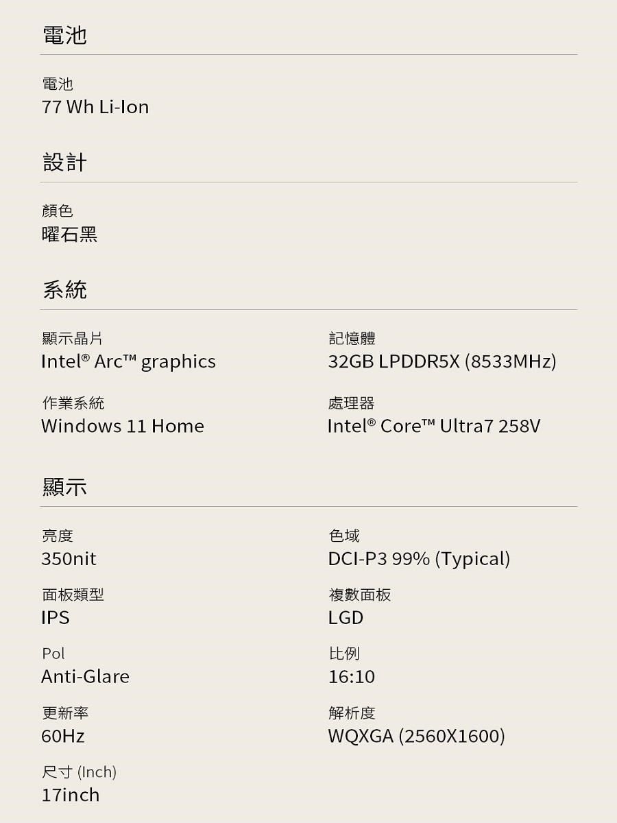 電池電池77 Wh Li-設計顏色曜石黑系統顯示晶片 Arc graphics作業系統Windows 11 Home記憶體32GB LPDDR5X (8533MHz)處理器Intel® Core Ultra7258V顯示亮度350nit面板類型IPSPolAnti-Glare更新率60Hz尺寸 (Inch)17inch色域DCI-P3 99% (Typical)複數面板LGD比例16:10解析度WQXGA (2560X1600)