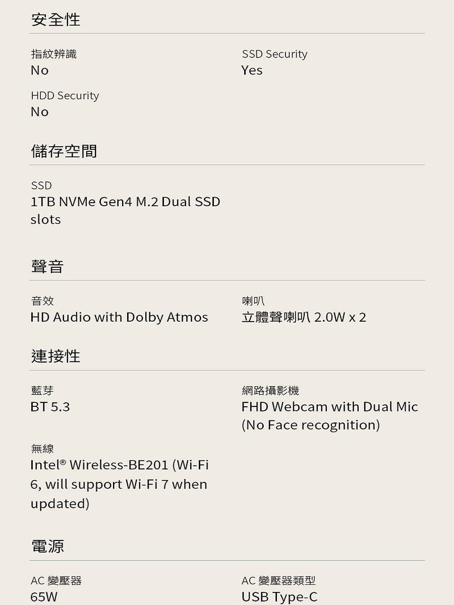 安全性指紋辨識NoHDD SecurityNoSSD SecurityYes儲存空間SSD1TB NVMe Gen4 M.2 Dual SSDslots聲音音效喇叭HD Audio with Dolby Atmos立體聲喇叭2.0W  2連接性藍芽BT 5.3無線Intel® Wireless-BE201 (Wi-Fi6, will support Wi-Fi  whenupdated)電源AC 變壓器65W網路攝影機FHD Webcam with Dual Mic(No Face recognition)AC 變壓器類型USB Type-C