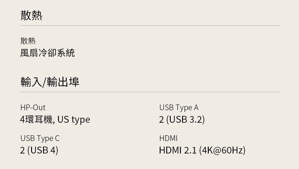散熱散熱風扇冷卻系統輸入/輸出埠HP-Out4環耳機, US typeUSB Type C2 (USB 4)USB Type A2 (USB 3.2)HDMIHDMI 2.1 (4K@60Hz)