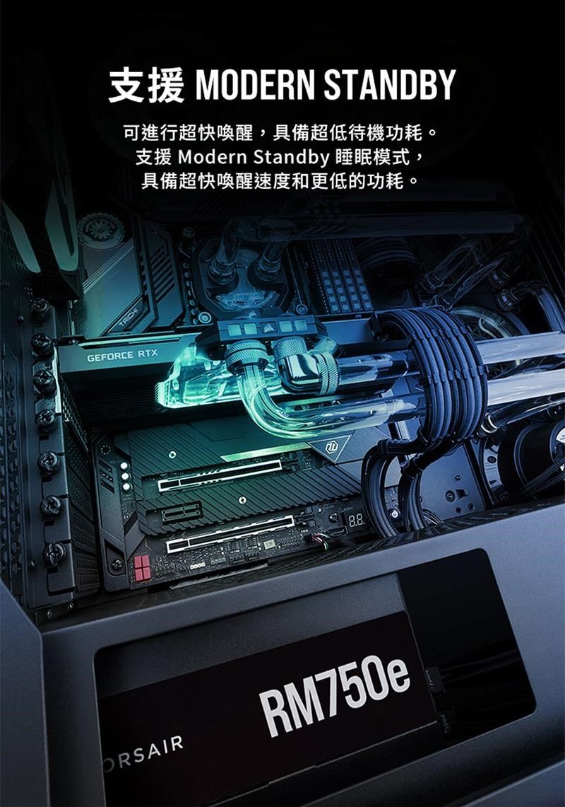 支援 MODERN STANDBY可進行超快喚醒,具備超低待機功耗。支援 Modern Standby 睡眠模式,具備超快喚醒速度和更低的功耗。GEFORCE RTXORSAIRRM750e