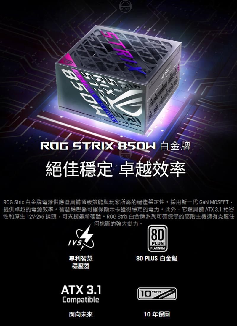 PC HOTROG STRIX 白金牌絕佳穩定 卓越效率ROG Strix 白金牌電源供應器具備頂級效能與玩家所需的絕佳穩定性採用新一代 GaN MOSFET 提供卓越的電源效率。穩壓器可確保顯示卡穩定的電力。此外它還具備ATX 3.1 相容性和原生 12V-2x6 接頭,可支援最新硬體。ROG Strix 白金牌系列可確保您的高階主機擁有克服何挑戰的強大動力。IVS專利智慧穩壓器80PLUSPLATINUM80 PLUS 白金級ATX 3.1Compatible面向未來YEAR10年保固