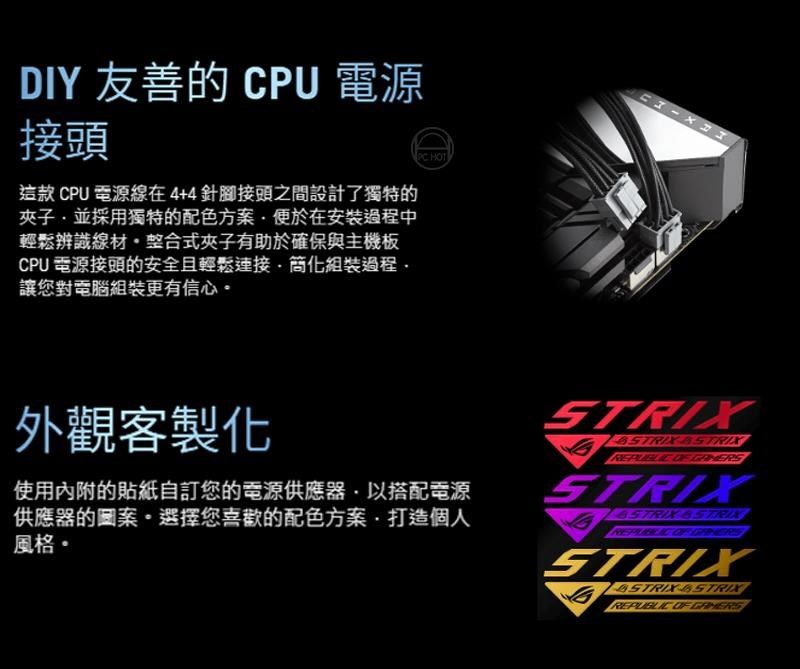 HOTDY 友善的 CPU 電源接頭這款 CPU 電源線在4+4針腳接頭之間設計了獨特的夾子並採用獨特的配色方案便於在安裝過程中輕鬆辨識線材整合式夾子有助於確保與主機板CPU 電源接頭的安全且輕鬆簡化組裝過程讓您對電腦組裝更有信心 I外觀客製化使用內附的貼紙自訂您的電源供應器以搭配電源供應器的圖案。選擇您喜歡的配色方案打造個人風格·STRIX STRIX STRIX STRIX STRIX
