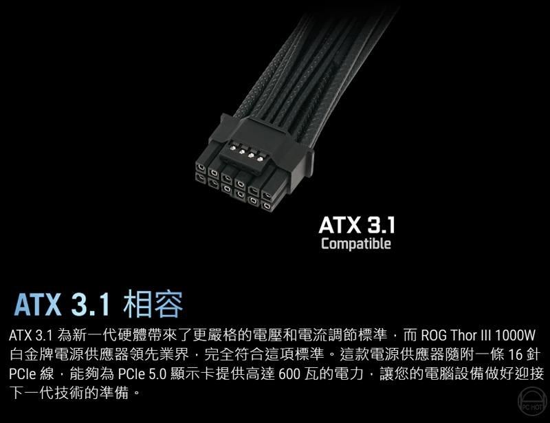 ATX 3.1CompatibleATX 3.1 為新一代硬體帶來了更嚴格的電壓和電流調節標準,而 ROG Thor  1000W白金牌電源供應器領先業界,完全符合這項標準。這款電源供應器隨附一條16針le 線,能夠為 PCle 5.0 顯示卡提供高達600瓦的電力,讓您的電腦設備做好迎接下一代技術的準備。PC HOTATX 3.1 相容