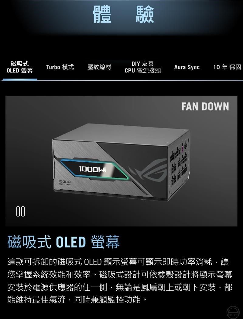 體驗磁吸DIY 友善OLED Turbo 模式壓紋線材Aura Sync10年 保固CPU 電源接頭 THORFAN DOWN00磁吸式 OLED 螢幕這款可拆卸的磁吸式 OLED 顯示螢幕可顯示即時功率消耗讓您掌握系統效能和效率。磁吸式設計可依機殼設計將顯示螢幕安裝於電源供應器的任一側無論是風扇朝上或朝下安裝,能維持最佳氣流同時兼顧監控功能。 HOT