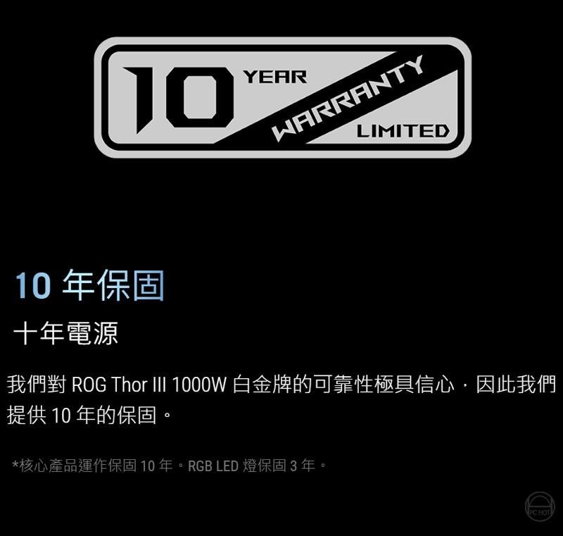 10YEARWARRANTYLIMITED10 年保固十年電源我們對 ROG Thor III 1000W 白金牌的可靠性極具信心因此我們提供 10 年的保固。*核心產品運作保固10 年。RGB LED 燈保固3年。 HOT